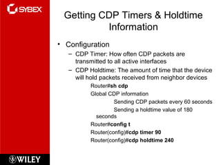 Getting CDP Timers & Holdtime
Information
• Configuration
– CDP Timer: How often CDP packets are
transmitted to all active interfaces
– CDP Holdtime: The amount of time that the device
will hold packets received from neighbor devices
Router#sh cdp
Global CDP information
Sending CDP packets every 60 seconds
Sending a holdtime value of 180
seconds
Router#config t
Router(config)#cdp timer 90
Router(config)#cdp holdtime 240
 