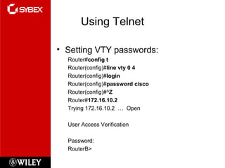 Using Telnet
• Setting VTY passwords:
Router#config t
Router(config)#line vty 0 4
Router(config)#login
Router(config)#password cisco
Router(config)#^Z
Router#172.16.10.2
Trying 172.16.10.2 … Open
User Access Verification
Password:
RouterB>
 