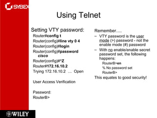 Using Telnet
• Setting VTY password:
Router#config t
Router(config)#line vty 0 4
Router(config)#login
Router(config)#password
cisco
Router(config)#^Z
Router#172.16.10.2
Trying 172.16.10.2 … Open
User Access Verification
Password:
RouterB>
Remember….
– VTY password is the user
mode (>) password - not the
enable mode (#) password
– With no enable/enable secret
password set, the following
happens:
RouterB>en
% No password set
RouterB>
This equates to good security!
 