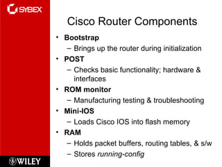 Cisco Router Components
• Bootstrap
– Brings up the router during initialization
• POST
– Checks basic functionality; hardware &
interfaces
• ROM monitor
– Manufacturing testing & troubleshooting
• Mini-IOS
– Loads Cisco IOS into flash memory
• RAM
– Holds packet buffers, routing tables, & s/w
– Stores running-config
 