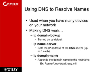 Using DNS to Resolve Names
• Used when you have many devices
on your network
• Making DNS work…
– ip domain-lookup
• Turned on by default
– ip name-server
• Sets the IP address of the DNS server (up
to 6 each)
– ip domain-name
• Appends the domain name to the hostname
Ex: RouterA.neversail.navy.mil
 