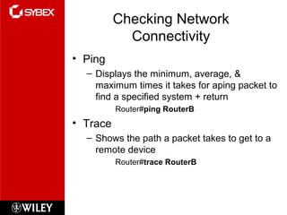 Checking Network
Connectivity
• Ping
– Displays the minimum, average, &
maximum times it takes for aping packet to
find a specified system + return
Router#ping RouterB
• Trace
– Shows the path a packet takes to get to a
remote device
Router#trace RouterB
 