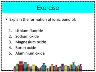 Exercise
• Explain the formation of ionic bond of:
1. Lithium fluoride
2. Sodium oxide
3. Magnesium oxide
4. Boron oxide
5. Aluminium oxide
 