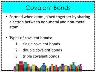Covalent Bonds
• Formed when atom joined together by sharing
electron between non-metal and non-metal
atom
• Types of covalent bonds:
1. single covalent bonds
2. double covalent bonds
3. triple covalent bonds
 