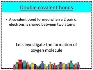 Double covalent bonds
• A covalent bond formed when a 2 pair of
electrons is shared between two atoms
Lets investigate the formation of
oxygen molecule
 