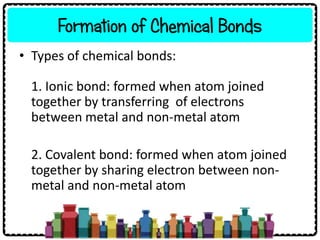 Formation of Chemical Bonds
• Types of chemical bonds:
1. Ionic bond: formed when atom joined
together by transferring of electrons
between metal and non-metal atom
2. Covalent bond: formed when atom joined
together by sharing electron between non-
metal and non-metal atom
 