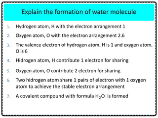 7. A covalent compound with formula H O is formed
6. Two hidrogen atom share 1 pairs of electron with 1 oxygen
atom to achieve the stable electron arrangement
5. Oxygen atom, O contribute 2 electron for sharing
Explain the formation of water molecule
1. Hydrogen atom, H with the electron arrangement 1
4. Hidrogen atom, H contribute 1 electron for sharing
2
2. Oxygen atom, O with the electron arrangement 2.6
3. The valence electron of hydrogen atom, H is 1 and oxygen atom,
O is 6
 