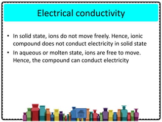 Electrical conductivity
• In solid state, ions do not move freely. Hence, ionic
compound does not conduct electricity in solid state
• In aqueous or molten state, ions are free to move.
Hence, the compound can conduct electricity
 