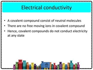 Electrical conductivity
• A covalent compound consist of neutral molecules
• There are no free moving ions in covalent compound
• Hence, covalent compounds do not conduct electricity
at any state
 