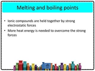 Melting and boiling points
• Ionic compounds are held together by strong
electrostatic forces
• More heat energy is needed to overcome the strong
forces
 