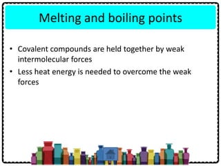 Melting and boiling points
• Covalent compounds are held together by weak
intermolecular forces
• Less heat energy is needed to overcome the weak
forces
 