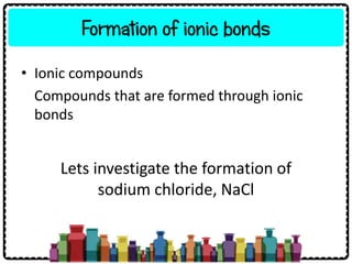 Formation of ionic bonds
• Ionic compounds
Compounds that are formed through ionic
bonds
Lets investigate the formation of
sodium chloride, NaCl
 