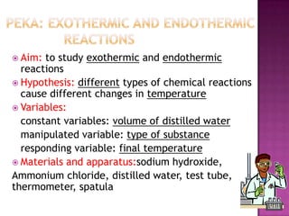  Aim:

to study exothermic and endothermic
reactions
 Hypothesis: different types of chemical reactions
cause different changes in temperature
 Variables:
constant variables: volume of distilled water
manipulated variable: type of substance
responding variable: final temperature
 Materials and apparatus:sodium hydroxide,
Ammonium chloride, distilled water, test tube,
thermometer, spatula

 