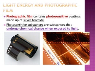 Photographic film contains photosensitive coatings
made up of silver bromide.
 Photosensitive substances are substances that
undergo chemical change when exposed to light.


 