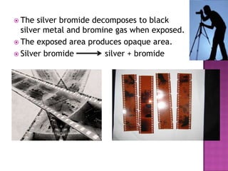  The

silver bromide decomposes to black
silver metal and bromine gas when exposed.
 The exposed area produces opaque area.
 Silver bromide
silver + bromide

 