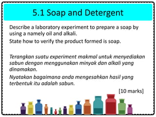 5.1 Soap and Detergent
Describe a laboratory experiment to prepare a soap by
using a namely oil and alkali.
State how to verify the product formed is soap.
Terangkan suatu experiment makmal untuk menyediakan
sabun dengan menggunakan minyak dan alkali yang
dinamakan.
Nyatakan bagaimana anda mengesahkan hasil yang
terbentuk itu adalah sabun.
[10 marks]
 