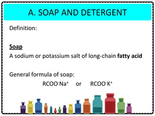 A. SOAP AND DETERGENT
Definition:
Soap
A sodium or potassium salt of long-chain fatty acid
General formula of soap:
RCOO-Na+ or RCOO-K+
 