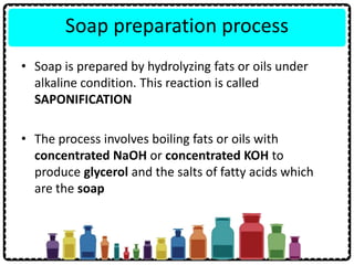 Soap preparation process
• Soap is prepared by hydrolyzing fats or oils under
alkaline condition. This reaction is called
SAPONIFICATION
• The process involves boiling fats or oils with
concentrated NaOH or concentrated KOH to
produce glycerol and the salts of fatty acids which
are the soap
 