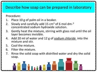 Describe how soap can be prepared in laboratory
Procedure:
1. Place 10 g of palm oil in a beaker.
2. Slowly and carefully add 15 cm3 of 6 mol dm-3
concentrated sodium hydroxide solution.
3. Gently heat the mixture, stirring with glass rod until the oil
layer becomes invisible.
4. Add 20 ml of water and 12 g of sodium chloride into the
mixture and stir.
5. Cool the mixture.
6. Filter the mixture.
7. Rinse the solid soap with distrilled water and dry the solid
soap.
 