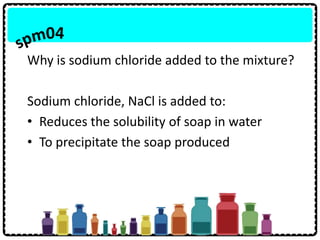Why is sodium chloride added to the mixture?
Sodium chloride, NaCl is added to:
• Reduces the solubility of soap in water
• To precipitate the soap produced
 