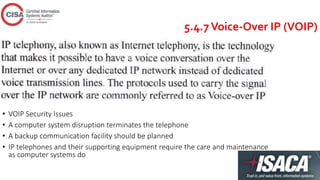 5.4.7Voice-Over IP (VOIP)
• VOIP Security Issues
• A computer system disruption terminates the telephone
• A backup communication facility should be planned
• IP telephones and their supporting equipment require the care and maintenance
as computer systems do
 
