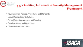 5.5.1 Auditing Information Security Management
Framework
• Review written Policies, Procedures and Standards
• Logical Access Security Policies
• Formal Security Awareness and Training
• Data Ownership and Custodians
• Data Users and new Users
 
