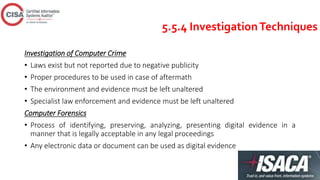 5.5.4 InvestigationTechniques
Investigation of Computer Crime
• Laws exist but not reported due to negative publicity
• Proper procedures to be used in case of aftermath
• The environment and evidence must be left unaltered
• Specialist law enforcement and evidence must be left unaltered
Computer Forensics
• Process of identifying, preserving, analyzing, presenting digital evidence in a
manner that is legally acceptable in any legal proceedings
• Any electronic data or document can be used as digital evidence
 
