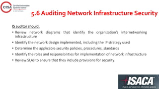 5.6 Auditing Network Infrastructure Security
IS auditor should:
• Review network diagrams that identify the organization’s internetworking
infrastructure
• Identify the network design implemented, including the IP strategy used
• Determine the applicable security policies, procedures, standards
• Identify the roles and responsibilities for implementation of network infrastructure
• Review SLAs to ensure that they include provisions for security
 