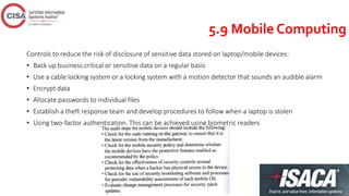 5.9 Mobile Computing
Controls to reduce the risk of disclosure of sensitive data stored on laptop/mobile devices:
• Back up business critical or sensitive data on a regular basis
• Use a cable locking system or a locking system with a motion detector that sounds an audible alarm
• Encrypt data
• Allocate passwords to individual files
• Establish a theft response team and develop procedures to follow when a laptop is stolen
• Using two-factor authentication. This can be achieved using biometric readers
 