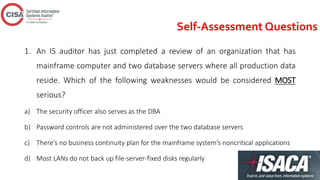 Self-Assessment Questions
1. An IS auditor has just completed a review of an organization that has
mainframe computer and two database servers where all production data
reside. Which of the following weaknesses would be considered MOST
serious?
a) The security officer also serves as the DBA
b) Password controls are not administered over the two database servers
c) There’s no business continuity plan for the mainframe system’s noncritical applications
d) Most LANs do not back up file-server-fixed disks regularly
 