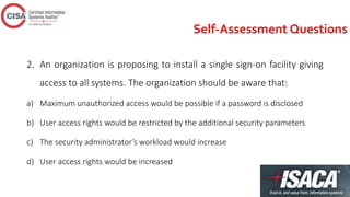 Self-Assessment Questions
2. An organization is proposing to install a single sign-on facility giving
access to all systems. The organization should be aware that:
a) Maximum unauthorized access would be possible if a password is disclosed
b) User access rights would be restricted by the additional security parameters
c) The security administrator’s workload would increase
d) User access rights would be increased
 