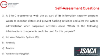 Self-Assessment Questions
3. A B-to-C e-commerce web site as part of its information security program
wants to monitor, detect and prevent hacking activities and alert the system
administrator when suspicious activities occur. Which of the following
infrastructure components could be used for this purpose?
a) Intrusion Detection Systems (IDS)
b) Firewalls
c) Routers
d) Asymmetric encryption
 