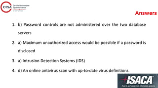 Answers
1. b) Password controls are not administered over the two database
servers
2. a) Maximum unauthorized access would be possible if a password is
disclosed
3. a) Intrusion Detection Systems (IDS)
4. d) An online antivirus scan with up-to-date virus definitions
 