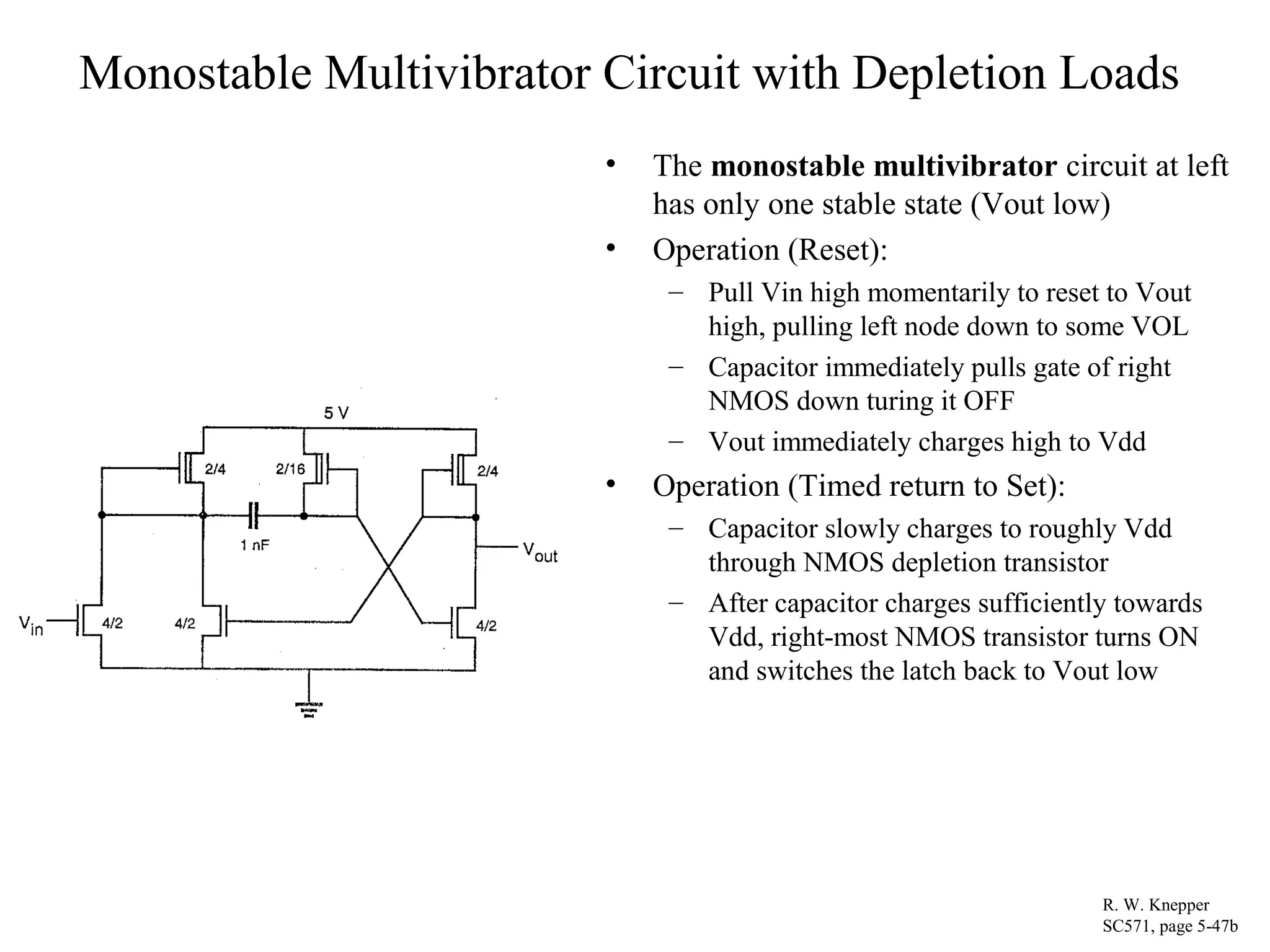 Monostable Multivibrator Circuit with Depletion Loads
• The monostable multivibrator circuit at left
has only one stable state (Vout low)
• Operation (Reset):
– Pull Vin high momentarily to reset to Vout
high, pulling left node down to some VOL
– Capacitor immediately pulls gate of right
NMOS down turing it OFF
– Vout immediately charges high to Vdd
• Operation (Timed return to Set):
– Capacitor slowly charges to roughly Vdd
through NMOS depletion transistor
– After capacitor charges sufficiently towards
Vdd, right-most NMOS transistor turns ON
and switches the latch back to Vout low
R. W. Knepper
SC571, page 5-47b
 