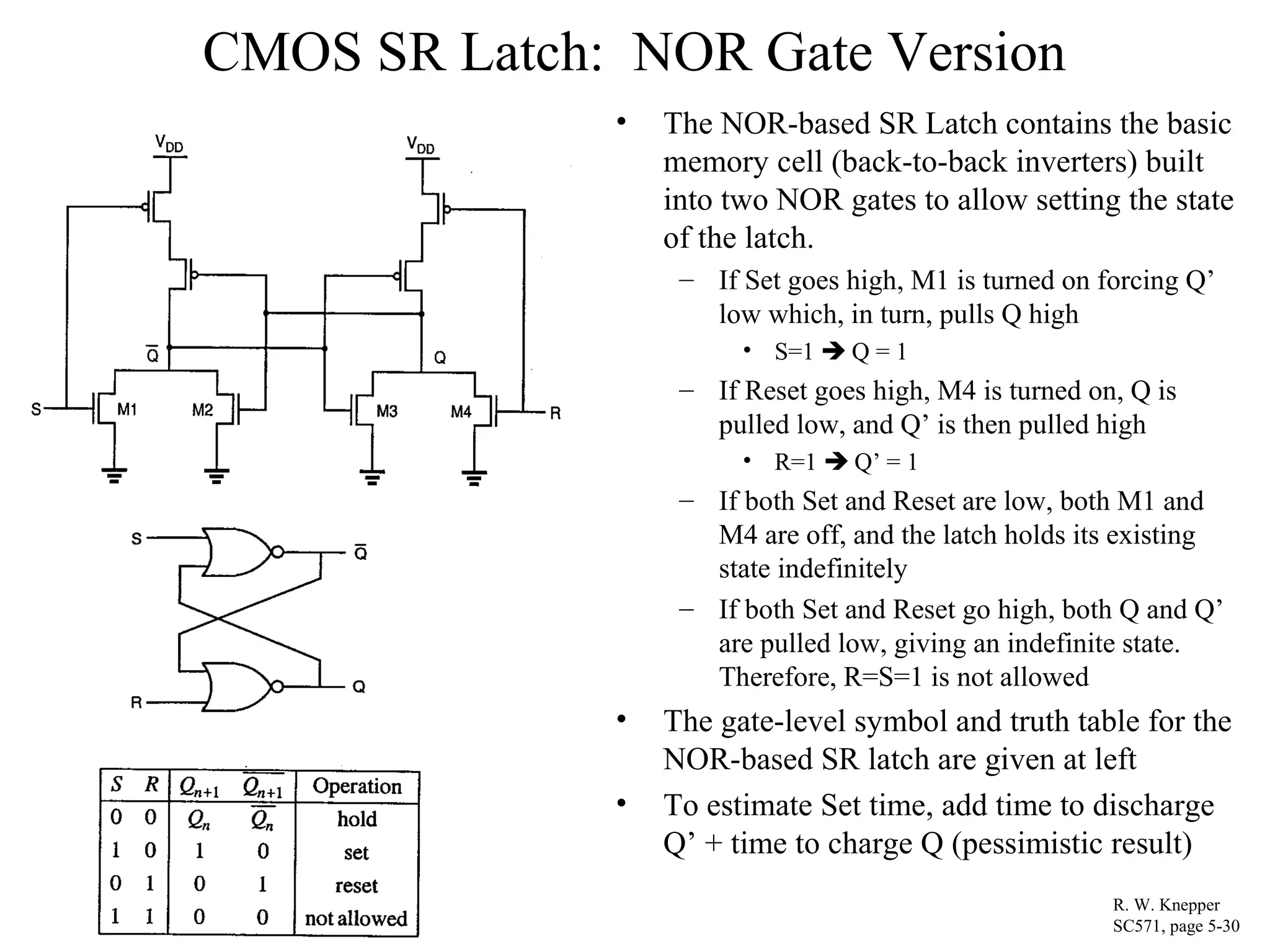 CMOS SR Latch: NOR Gate Version
• The NOR-based SR Latch contains the basic
memory cell (back-to-back inverters) built
into two NOR gates to allow setting the state
of the latch.
– If Set goes high, M1 is turned on forcing Q’
low which, in turn, pulls Q high
• S=1  Q = 1
– If Reset goes high, M4 is turned on, Q is
pulled low, and Q’ is then pulled high
• R=1  Q’ = 1
– If both Set and Reset are low, both M1 and
M4 are off, and the latch holds its existing
state indefinitely
– If both Set and Reset go high, both Q and Q’
are pulled low, giving an indefinite state.
Therefore, R=S=1 is not allowed
• The gate-level symbol and truth table for the
NOR-based SR latch are given at left
• To estimate Set time, add time to discharge
Q’ + time to charge Q (pessimistic result)
R. W. Knepper
SC571, page 5-30
 