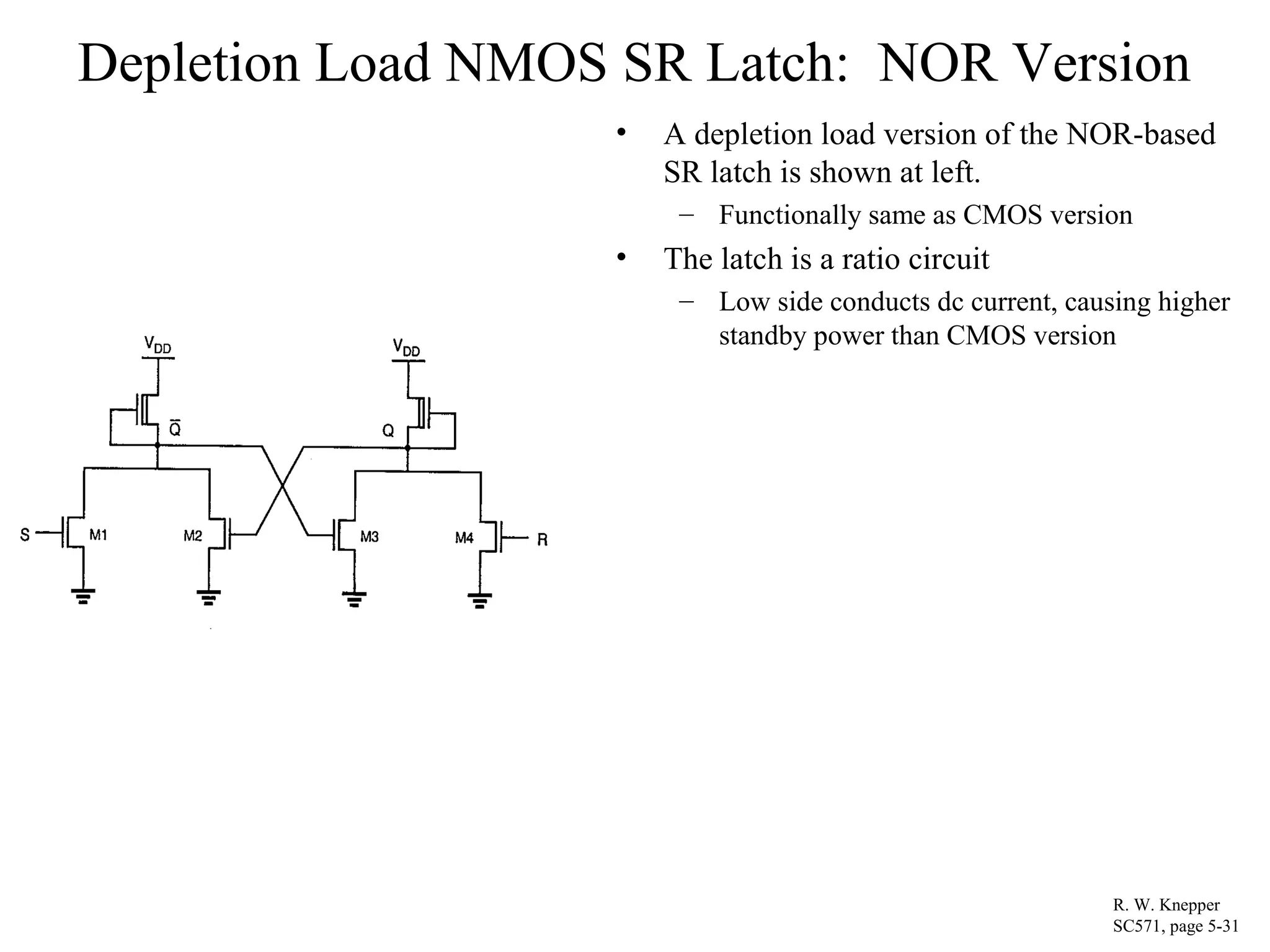 Depletion Load NMOS SR Latch: NOR Version
• A depletion load version of the NOR-based
SR latch is shown at left.
– Functionally same as CMOS version
• The latch is a ratio circuit
– Low side conducts dc current, causing higher
standby power than CMOS version
R. W. Knepper
SC571, page 5-31
 