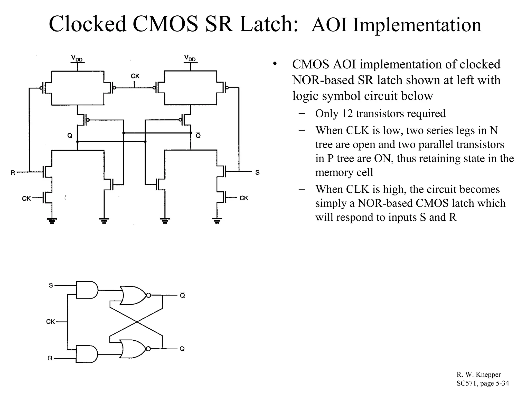 Clocked CMOS SR Latch: AOI Implementation
• CMOS AOI implementation of clocked
NOR-based SR latch shown at left with
logic symbol circuit below
– Only 12 transistors required
– When CLK is low, two series legs in N
tree are open and two parallel transistors
in P tree are ON, thus retaining state in the
memory cell
– When CLK is high, the circuit becomes
simply a NOR-based CMOS latch which
will respond to inputs S and R
R. W. Knepper
SC571, page 5-34
 