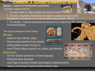 Chapter 5 Notes: Classical Greece
Section 1: Cultures of the Mountains and the Sea
-Geography shapes Greek life:
   1. The sea– linked w/ other societies for travel and trade
   2. The land– mountains divided land into regions; created numerous small,
   independent communities w/ own governments; transportation difficult
   3. The climate– moderate temperatures allowed for an outdoor/civic life; preserved
   structures/buildings

Two cultures developed in Early Greece:
Minoans:
• seaborne trade, fishing, sailing
• Women played significant role (priests)
• writing systems unclearLinear A
• core of Greek religious practice, art, politics, and literature
Mycenaeans:
• The first ‘Greeks’-spoke form of Greek language
• Writing has been translated
• rocky ridge on southern Greece; surrounded by defensive barrier
• ruled by warrior-king; frequent warfare between cities
 