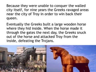 Because they were unable to conquer the walled
city itself, for nine years the Greeks ravaged areas
near the city of Troy in order to win back their
queen.
Eventually the Greeks built a large wooden horse
where they hid inside. When the horse made it
through the gates the next day, the Greeks snuck
out of the horse and attacked Troy from the
inside, defeating the Trojans.
 