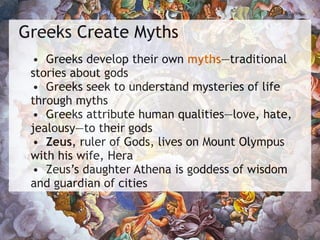 Greeks Create Myths
• Greeks develop their own myths—traditional
stories about gods
• Greeks seek to understand mysteries of life
through myths
• Greeks attribute human qualities—love, hate,
jealousy—to their gods
• Zeus, ruler of Gods, lives on Mount Olympus
with his wife, Hera
• Zeus’s daughter Athena is goddess of wisdom
and guardian of cities
 