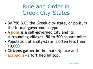 Rule and Order in
Greek City-States
• By 750 B.C. the Greek city-state, or polis, is
the formal government type.
• A polis is a self-governed city and its
surrounding villages: 50 to 500 square miles.
• Population of a city-state is often less than
10,000.
• Citizens gather in the marketplace and
acropolis—a fortified hilltop.
Continued . . .
 