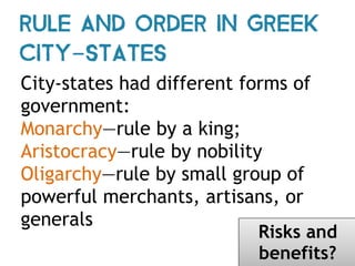City-states had different forms of
government:
Monarchy—rule by a king;
Aristocracy—rule by nobility
Oligarchy—rule by small group of
powerful merchants, artisans, or
generals
Rule and Order in Greek
City-States
Risks and
benefits?
 