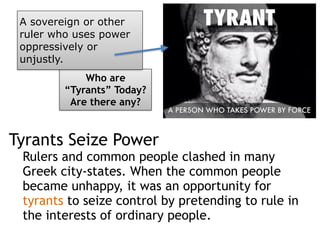 Tyrants Seize Power
Rulers and common people clashed in many
Greek city-states. When the common people
became unhappy, it was an opportunity for
tyrants to seize control by pretending to rule in
the interests of ordinary people.
Who are
“Tyrants” Today?
Are there any?
A sovereign or other
ruler who uses power
oppressively or
unjustly.
 