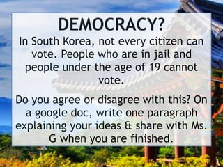 DEMOCRACY? 
In South Korea, not every citizen can
vote. People who are in jail and
people under the age of 19 cannot
vote.
Do you agree or disagree with this? On
a google doc, write one paragraph
explaining your ideas & share with Ms.
G when you are finished.
 