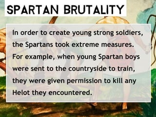 Spartan Brutality
In order to create young strong soldiers,
the Spartans took extreme measures.
For example, when young Spartan boys
were sent to the countryside to train,
they were given permission to kill any
Helot they encountered.
 