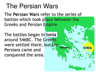 The Persian Wars refer to the series of
battles which took place between the
Greeks and Persian Empire.
The battles began in Ionia  
around 546BC. The Greeks  
were settled there, but the  
Persians came and  
conquered the area.
The Persian Wars
 