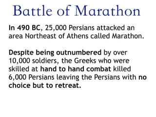 Battle of Marathon
In 490 BC, 25,000 Persians attacked an
area Northeast of Athens called Marathon.
 
Despite being outnumbered by over
10,000 soldiers, the Greeks who were
skilled at hand to hand combat killed
6,000 Persians leaving the Persians with no
choice but to retreat.
 