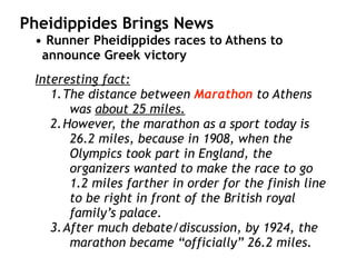 Pheidippides Brings News
• Runner Pheidippides races to Athens to
announce Greek victory
Interesting fact:
1.The distance between Marathon to Athens
was about 25 miles.
2.However, the marathon as a sport today is
26.2 miles, because in 1908, when the
Olympics took part in England, the
organizers wanted to make the race to go
1.2 miles farther in order for the finish line
to be right in front of the British royal
family’s palace.
3.After much debate/discussion, by 1924, the
marathon became “officially” 26.2 miles.
 