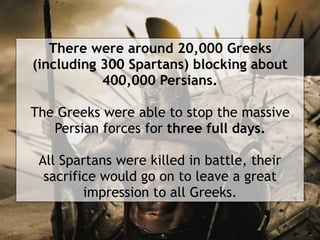 There were around 20,000 Greeks
(including 300 Spartans) blocking about
400,000 Persians.
The Greeks were able to stop the massive
Persian forces for three full days.
 
All Spartans were killed in battle, their
sacrifice would go on to leave a great
impression to all Greeks.
 