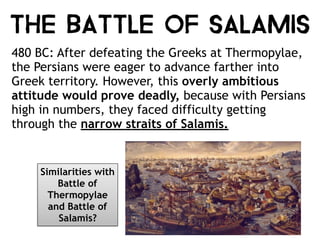 THE BATTLE OF SALAMIS
480 BC: After defeating the Greeks at Thermopylae,
the Persians were eager to advance farther into
Greek territory. However, this overly ambitious
attitude would prove deadly, because with Persians
high in numbers, they faced difficulty getting
through the narrow straits of Salamis.
Similarities with
Battle of
Thermopylae
and Battle of
Salamis?
 